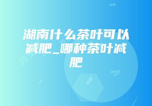 湖南什么茶叶可以减肥_哪种茶叶减肥