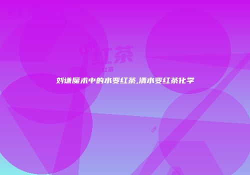 刘谦魔术中的水变红茶,清水变红茶化学