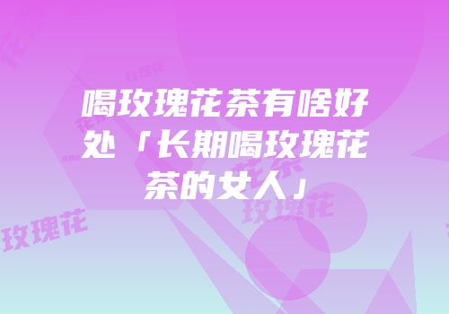 喝玫瑰花茶有啥好处「长期喝玫瑰花茶的女人」