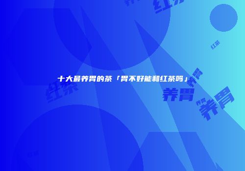 十大最养胃的茶「胃不好能和红茶吗」