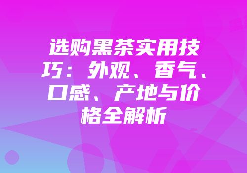 选购黑茶实用技巧：外观、香气、口感、产地与价格全解析