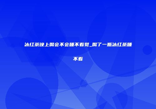 冰红茶晚上喝会不会睡不着觉_喝了一瓶冰红茶睡不着