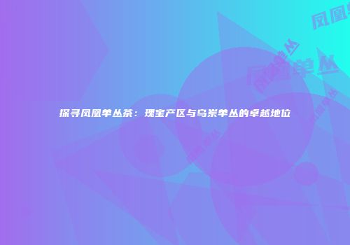探寻凤凰单丛茶：瑰宝产区与乌岽单丛的卓越地位