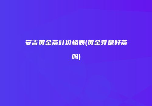 安吉黄金茶叶价格表(黄金芽是好茶吗)