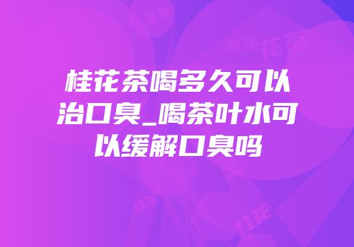 桂花茶喝多久可以治口臭_喝茶叶水可以缓解口臭吗
