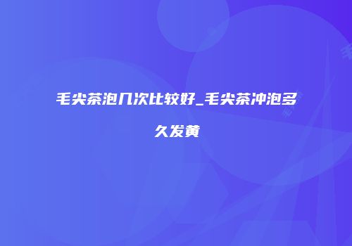毛尖茶泡几次比较好_毛尖茶冲泡多久发黄