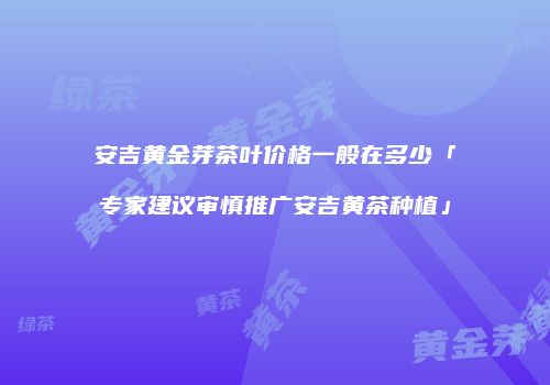 安吉黄金芽茶叶价格一般在多少「专家建议审慎推广安吉黄茶种植」