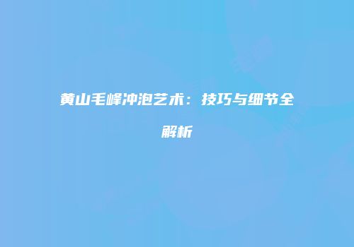 黄山毛峰冲泡艺术：技巧与细节全解析
