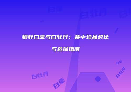 银针白毫与白牡丹：茶中珍品对比与选择指南