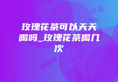 玫瑰花茶可以天天喝吗_玫瑰花茶喝几次