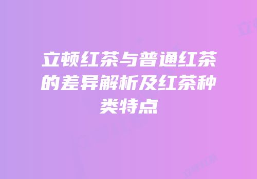 立顿红茶与普通红茶的差异解析及红茶种类特点