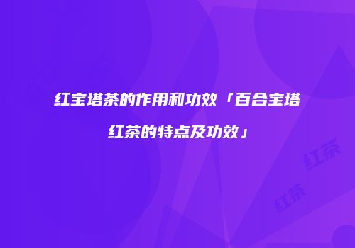 红宝塔茶的作用和功效「百合宝塔红茶的特点及功效」