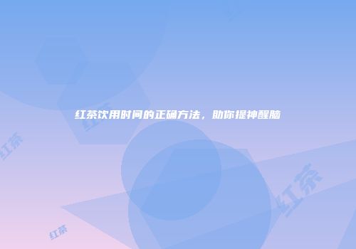 红茶饮用时间的正确方法，助你提神醒脑