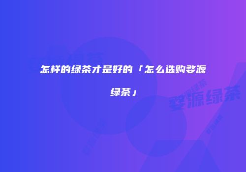 怎样的绿茶才是好的「怎么选购婺源绿茶」