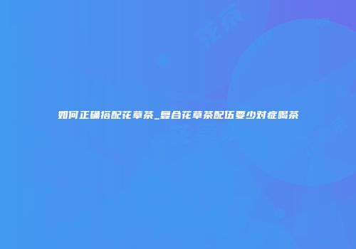 如何正确搭配花草茶_复合花草茶配伍要少对症喝茶