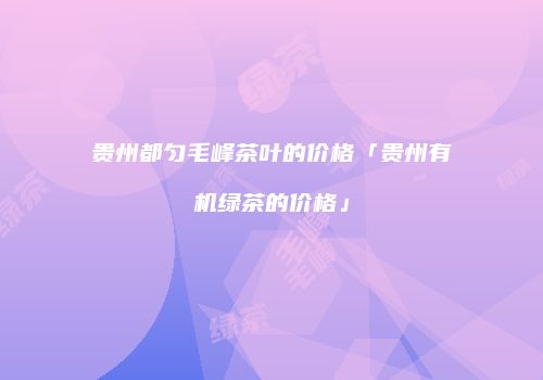 贵州都匀毛峰茶叶的价格「贵州有机绿茶的价格」