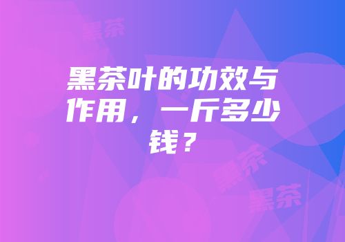 黑茶叶的功效与作用，一斤多少钱？