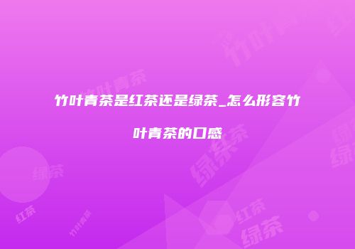 竹叶青茶是红茶还是绿茶_怎么形容竹叶青茶的口感