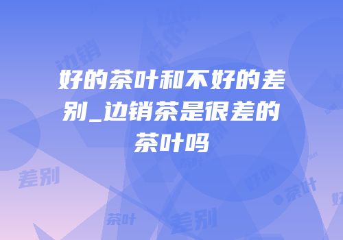 好的茶叶和不好的差别_边销茶是很差的茶叶吗