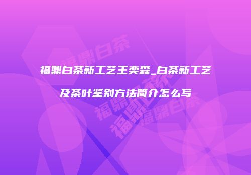 福鼎白茶新工艺王奕森_白茶新工艺及茶叶鉴别方法简介怎么写