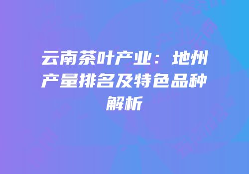 云南茶叶产业：地州产量排名及特色品种解析