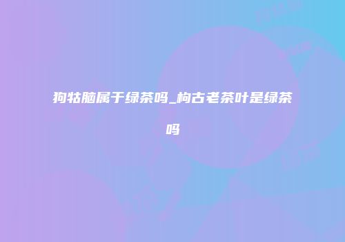 狗牯脑属于绿茶吗_枸古老茶叶是绿茶吗