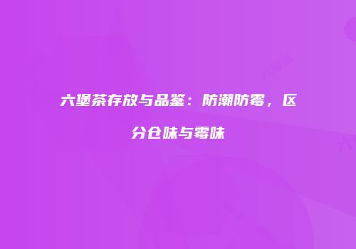 六堡茶存放与品鉴：防潮防霉，区分仓味与霉味