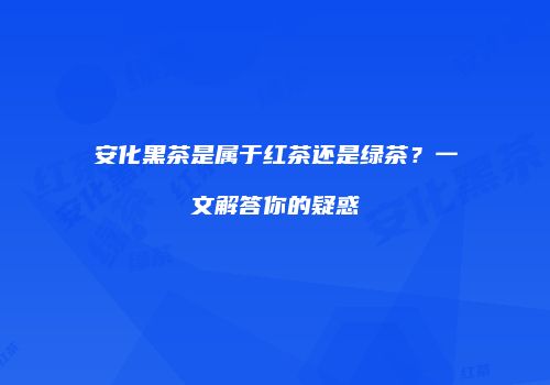 安化黑茶是属于红茶还是绿茶？一文解答你的疑惑