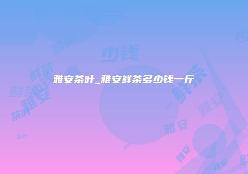 雅安茶叶_雅安鲜茶多少钱一斤