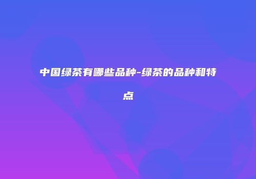 中国绿茶有哪些品种-绿茶的品种和特点
