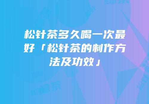 松针茶多久喝一次最好「松针茶的制作方法及功效」