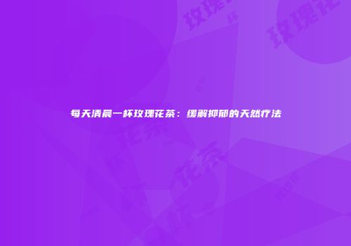 每天清晨一杯玫瑰花茶：缓解抑郁的天然疗法