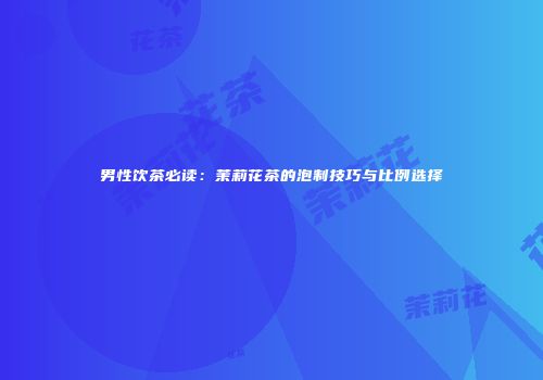 男性饮茶必读：茉莉花茶的泡制技巧与比例选择