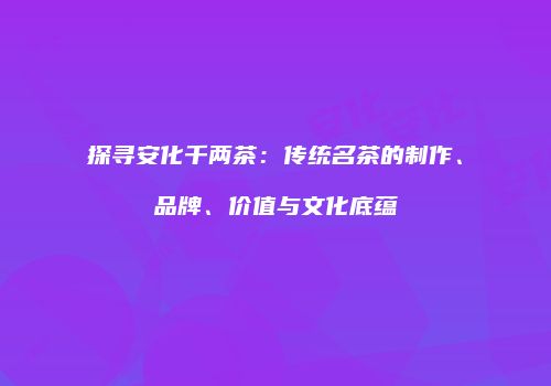探寻安化千两茶：传统名茶的制作、品牌、价值与文化底蕴