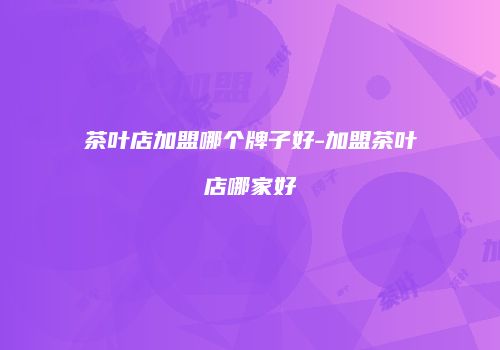 茶叶店加盟哪个牌子好-加盟茶叶店哪家好