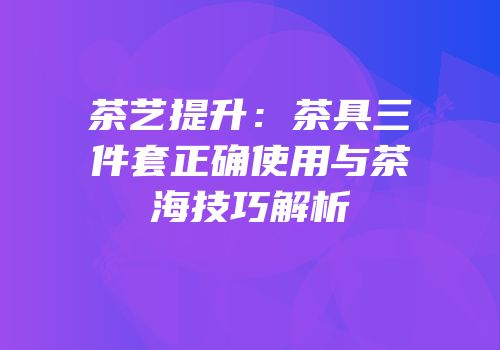 茶艺提升：茶具三件套正确使用与茶海技巧解析