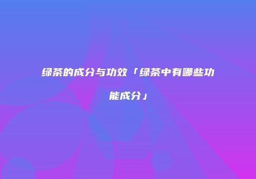 绿茶的成分与功效「绿茶中有哪些功能成分」