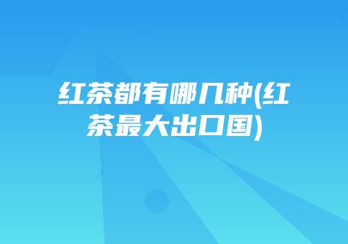 红茶都有哪几种(红茶最大出口国)