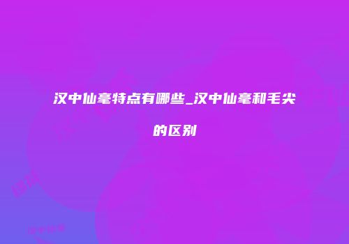 汉中仙毫特点有哪些_汉中仙毫和毛尖的区别
