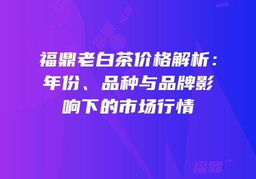 福鼎老白茶价格解析：年份、品种与品牌影响下的市场行情