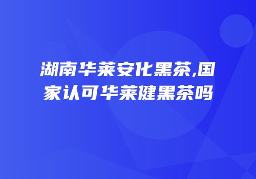 湖南华莱安化黑茶,国家认可华莱健黑茶吗