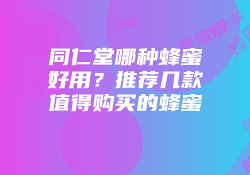 同仁堂哪种蜂蜜好用？推荐几款值得购买的蜂蜜