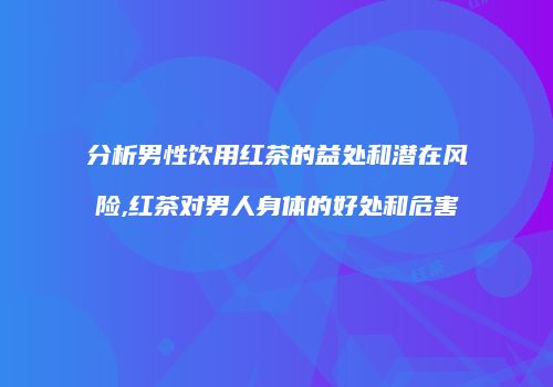 分析男性饮用红茶的益处和潜在风险,红茶对男人身体的好处和危害