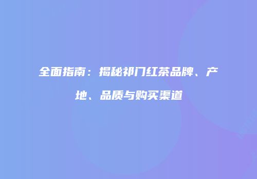 全面指南：揭秘祁门红茶品牌、产地、品质与购买渠道