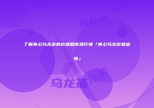 了解青心乌龙茶的价格和市场行情「青心乌龙价格查询」