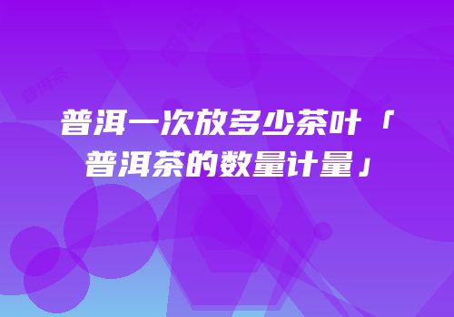 普洱一次放多少茶叶「普洱茶的数量计量」