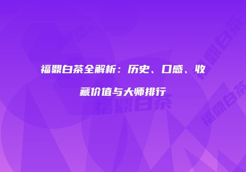 福鼎白茶全解析：历史、口感、收藏价值与大师排行