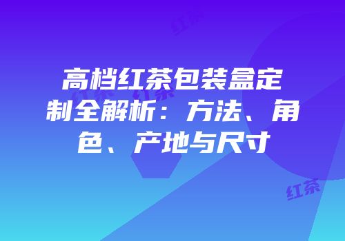 高档红茶包装盒定制全解析：方法、角色、产地与尺寸