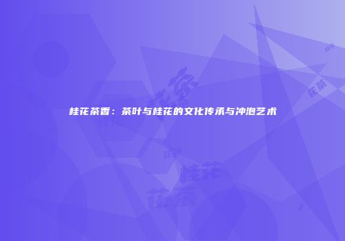 桂花茶香：茶叶与桂花的文化传承与冲泡艺术