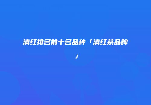 滇红排名前十名品种「滇红茶品牌」